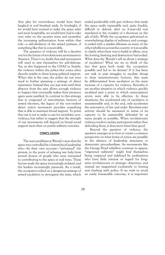 ‘Any plea for nonviolence would have been
laughed at snd Brushed aside, In hindsight, 1
wwe would have wanted to make the space see
and more hospitable, we would have had to eke
‘over roles om the security team and neutralise
the inereasing miitarisation from within that
tole sellabolition ofthe armed partisan, i
Something like thats conceivable

“The question of vielence will bea decisive
‘oneforthe furur of rvolusonary movermentsin
‘America. There's no doubt that sald movernents
will noed to arm themselves for self-defense.
Yes as also happened in the CHAZ in Seattle,
the violence within the poice-fee ones often
slirety rele in them losing polities seppore
‘When this isthe eae, che police do nat eves
need to bother pursing 4 strateny of dict
repression, Instead they can just wai unl thee
theence from the area allows enough violence
tehappen that eventually makes their presence
‘gun seem justified, In contrast to this statexy
that is composed of minoritarian factions of
armed shooters, the legacy of the non-violent
direct action movement provides something
thar i able eo maintain broad auppor., To point
this outs nor vo make cate for moralistic non-
olence, but sather co suggest tha the scength
‘of out movements will depend on bread social
support more that on purely mulitary victories.

 

CONCLUSION

“Themain prblemsat Wendy's were thatthe
space was controlled bya hierarchic leadership
ttho—by their own account "privatized" the
protest, tothe point of eefusing any lp fom
several dozens of people who were interested
In contabuting to the space in real ways. These
factors made che space increasingly slate, and
the leaders increasingly paranoid, As result
the occupation relied om a dangerous srategy of
sed eseaation f0strongarm the sts which

‘ended predictably with gun violence that made
the space easly repressible and, quite frankly,
dlficle to defend, after an. year-old wos
‘murdered inthe cross ofa shootout on the
sh of uly. While the occupation galvanized an
‘overwhelming cisplayof militancy and courage,
itended with asa dilerama a naty of the
‘ther eballions erom thecountey twas unable
to lay whae there was to buld or atiem, once
the looting, burning and destruction had ended
‘What does the Wend’s tell us about a stategy
‘of escalation? What ate we to think of the
face that guns both made the oecupation
possible and led to ts demise! If has been
four tak in past struggles to escalate things
to their insurrectionary horizon, this must
be diferentaced from escalation a8 the mere
Increase of a capacity for vielence: Kenosha is
yet another sucion in which violence quickly
‘Sscalated pasta point in which emancipatory
terors wore able tobe effective, In. these
Sieuations, the accelerated rate of escalation is
tunsortsinable and in the end, only accelerates
the retortin of aw and onder. Revolutionary
aevwity should be measured i terms of is
fapacity to be sustainably defended by as
tnang people as possible. When revelutionary
olencecendsto isolate pariipants ater than
defending them, itdoes more harm than good
Beyond the question of violence, the
“question merges a8 to howto create 3 common
TPetepective on what forms of ston are posse
Inthe absence of leadership structines oF
democratic proceduraliam. As movements like
the George Floyd rebellion continue to appear,
organized milants” might find. chemseves
being ouspaced and sidelined by proetarians
who have lle interest or regard for long
term revolutionary or stategie objectives, and
instead are magnetized excisinely #0 Tooting
tnd clashing with police. If we wish to avoid
fn eallyforesoeable outcome, eis important

19
